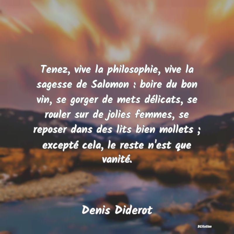 image de citation: Tenez, vive la philosophie, vive la sagesse de Salomon : boire du bon vin, se gorger de mets délicats, se rouler sur de jolies femmes, se reposer dans des lits bien mollets ; excepté cela, le reste n'est que vanité.