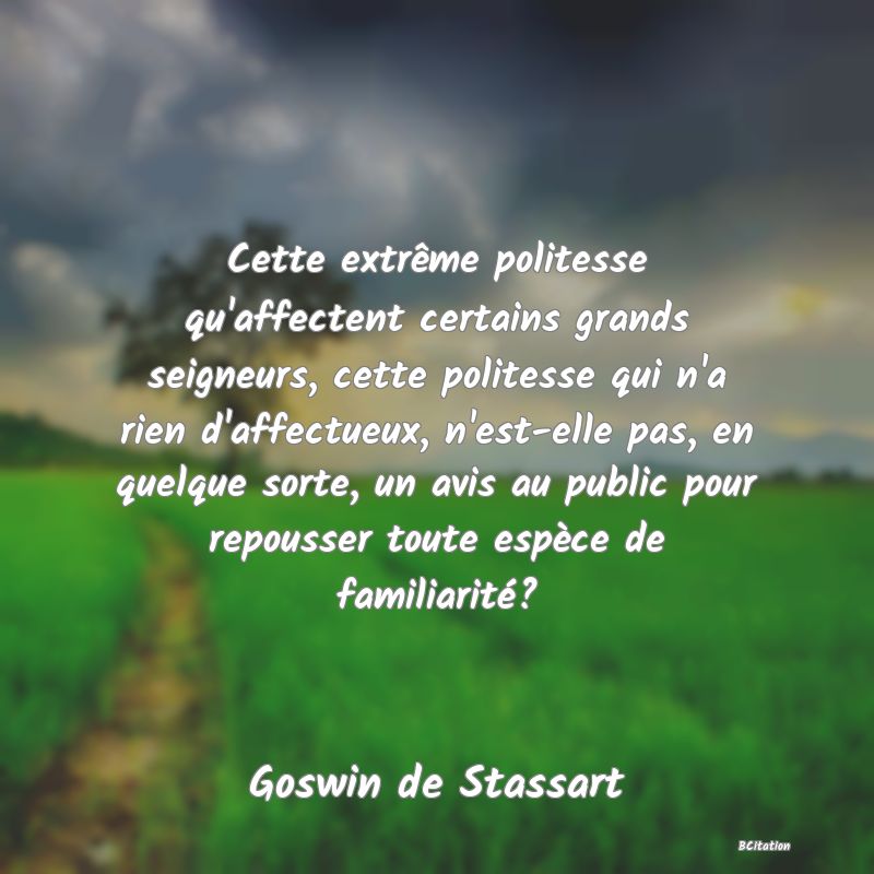 image de citation: Cette extrême politesse qu'affectent certains grands seigneurs, cette politesse qui n'a rien d'affectueux, n'est-elle pas, en quelque sorte, un avis au public pour repousser toute espèce de familiarité?