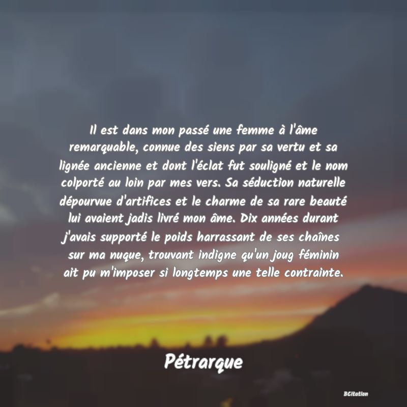 image de citation: Il est dans mon passé une femme à l'âme remarquable, connue des siens par sa vertu et sa lignée ancienne et dont l'éclat fut souligné et le nom colporté au loin par mes vers. Sa séduction naturelle dépourvue d'artifices et le charme de sa rare beauté lui avaient jadis livré mon âme. Dix années durant j'avais supporté le poids harrassant de ses chaînes sur ma nuque, trouvant indigne qu'un joug féminin ait pu m'imposer si longtemps une telle contrainte.