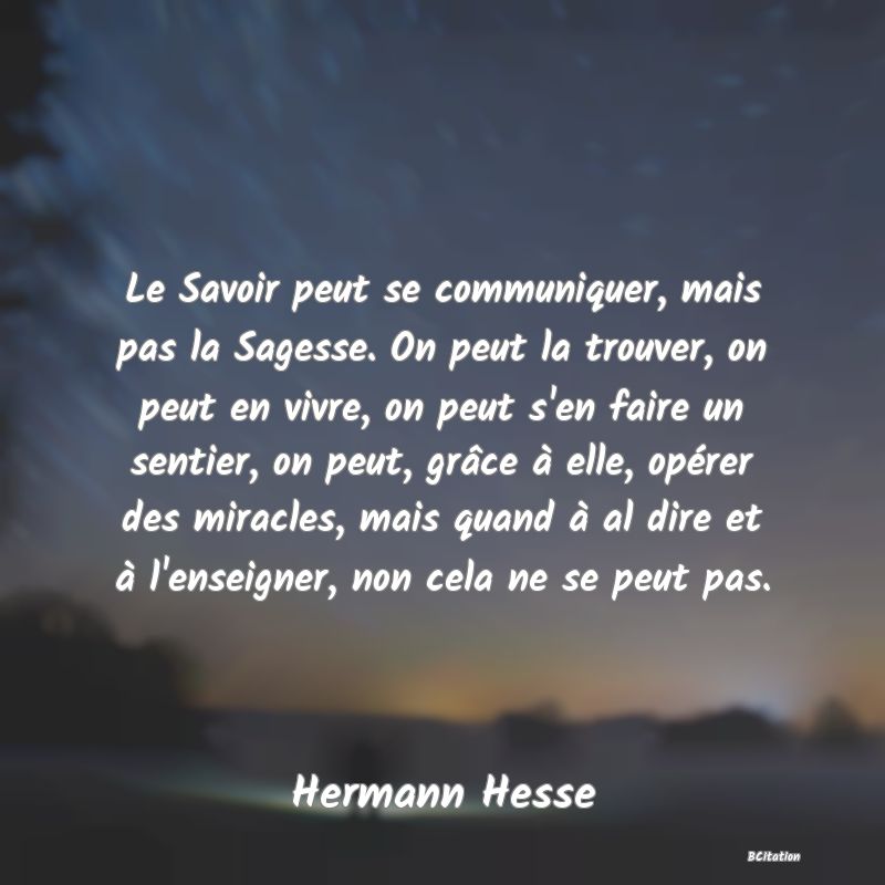 image de citation: Le Savoir peut se communiquer, mais pas la Sagesse. On peut la trouver, on peut en vivre, on peut s'en faire un sentier, on peut, grâce à elle, opérer des miracles, mais quand à al dire et à l'enseigner, non cela ne se peut pas.