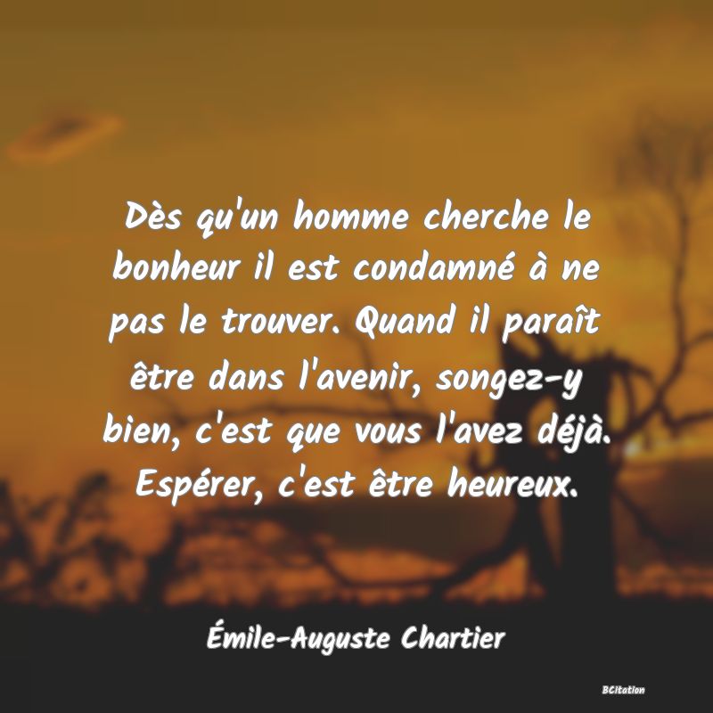 image de citation: Dès qu'un homme cherche le bonheur il est condamné à ne pas le trouver. Quand il paraît être dans l'avenir, songez-y bien, c'est que vous l'avez déjà. Espérer, c'est être heureux.