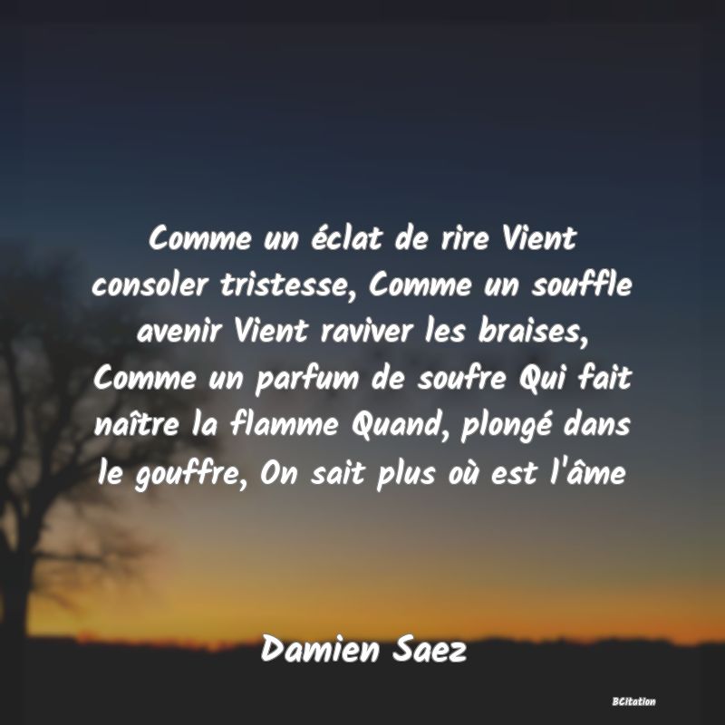 image de citation: Comme un éclat de rire Vient consoler tristesse, Comme un souffle avenir Vient raviver les braises, Comme un parfum de soufre Qui fait naître la flamme Quand, plongé dans le gouffre, On sait plus où est l'âme