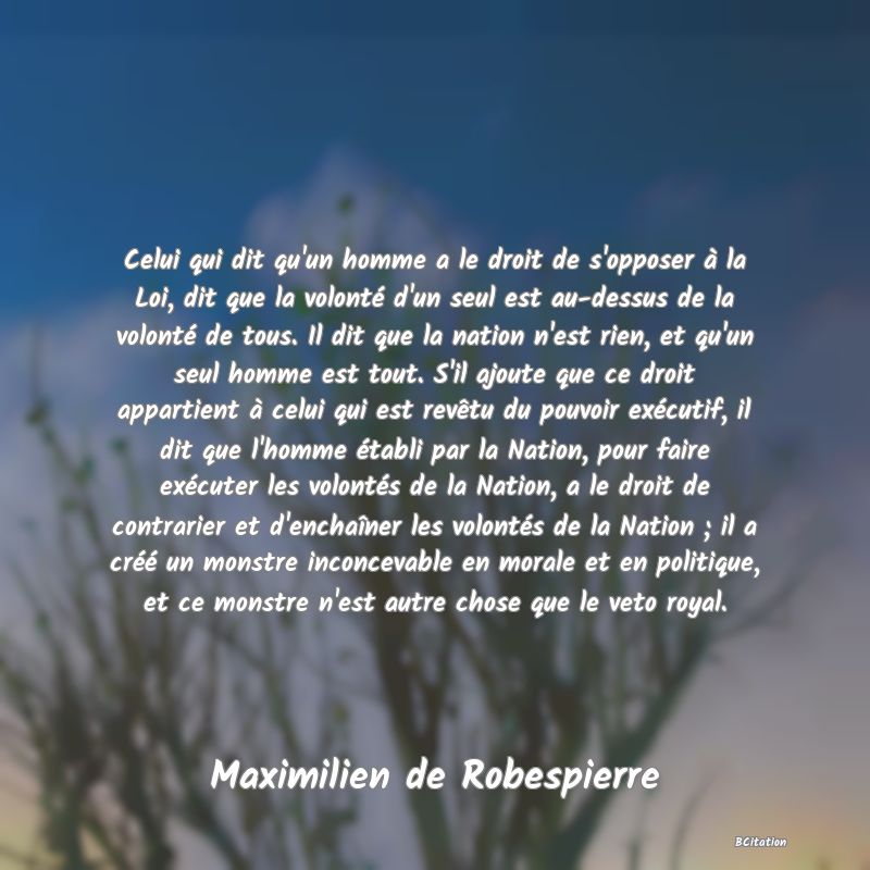 image de citation: Celui qui dit qu'un homme a le droit de s'opposer à la Loi, dit que la volonté d'un seul est au-dessus de la volonté de tous. Il dit que la nation n'est rien, et qu'un seul homme est tout. S'il ajoute que ce droit appartient à celui qui est revêtu du pouvoir exécutif, il dit que l'homme établi par la Nation, pour faire exécuter les volontés de la Nation, a le droit de contrarier et d'enchaîner les volontés de la Nation ; il a créé un monstre inconcevable en morale et en politique, et ce monstre n'est autre chose que le veto royal.