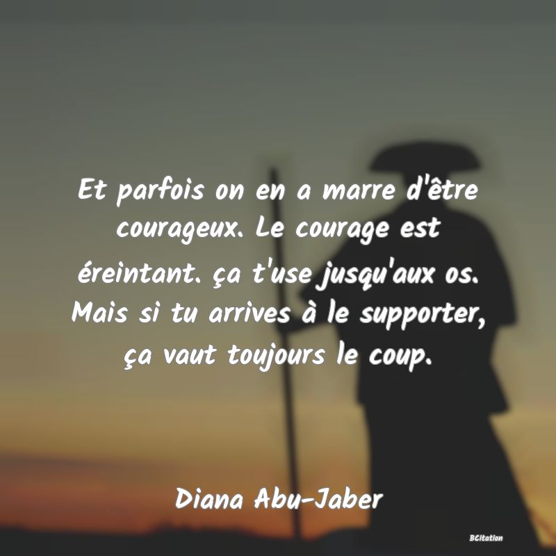 image de citation: Et parfois on en a marre d'être courageux. Le courage est éreintant. ça t'use jusqu'aux os. Mais si tu arrives à le supporter, ça vaut toujours le coup.