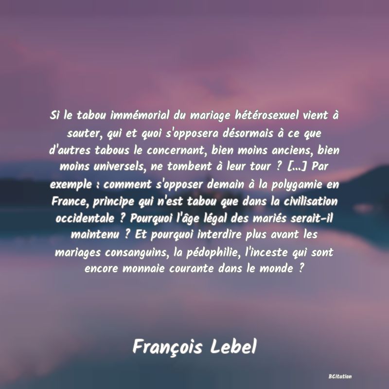 Belle Citation - Si le tabou immémorial du mariage hétérosexuel vient à sauter, qui et quoi s'opposera désormais à ce que d'autres tabous le concernant, bien moins anciens, bien moins universels, ne tombent à leur tour ? [...] Par exemple : comment s'opposer demain à la polygamie en France, principe qui n'est tabou que dans la civilisation occidentale ? Pourquoi l'âge légal des mariés serait-il maintenu ? Et pourquoi interdire plus avant les mariages consanguins, la pédophilie, l'inceste qui sont encore monnaie courante dans le monde ? - François Lebel