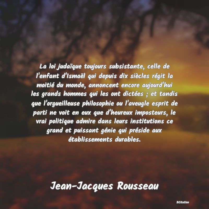 image de citation: La loi judaïque toujours subsistante, celle de l'enfant d'Ismaël qui depuis dix siècles régit la moitié du monde, annoncent encore aujourd'hui les grands hommes qui les ont dictées ; et tandis que l'orgueilleuse philosophie ou l'aveugle esprit de parti ne voit en eux que d'heureux imposteurs, le vrai politique admire dans leurs institutions ce grand et puissant génie qui préside aux établissements durables.