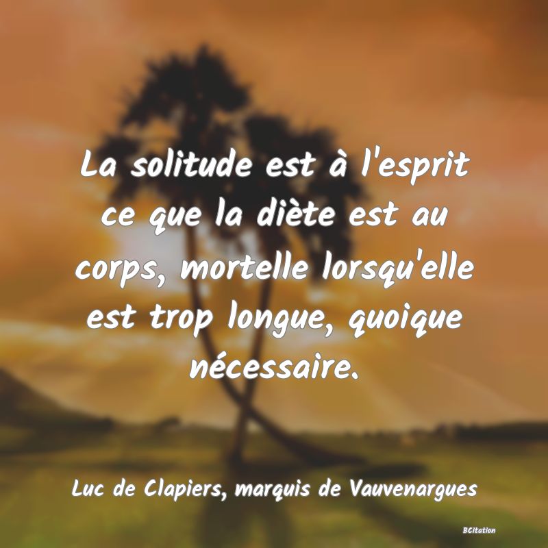 Belle Citation - La solitude est à l'esprit ce que la diète est au corps, mortelle lorsqu'elle est trop longue, quoique nécessaire. - Luc de Clapiers, marquis de Vauvenargues