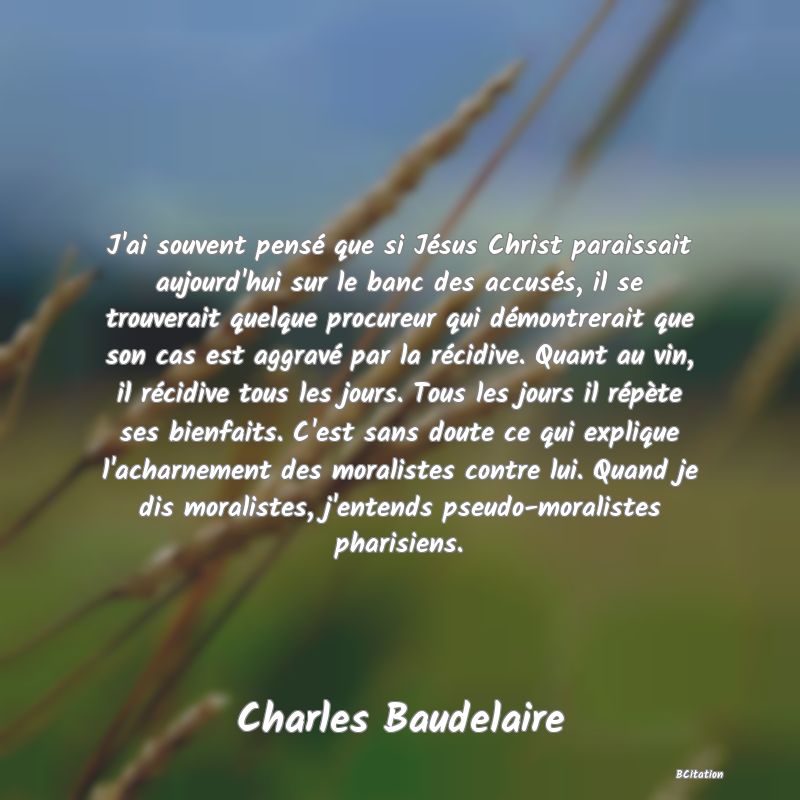 image de citation: J'ai souvent pensé que si Jésus Christ paraissait aujourd'hui sur le banc des accusés, il se trouverait quelque procureur qui démontrerait que son cas est aggravé par la récidive. Quant au vin, il récidive tous les jours. Tous les jours il répète ses bienfaits. C'est sans doute ce qui explique l'acharnement des moralistes contre lui. Quand je dis moralistes, j'entends pseudo-moralistes pharisiens.