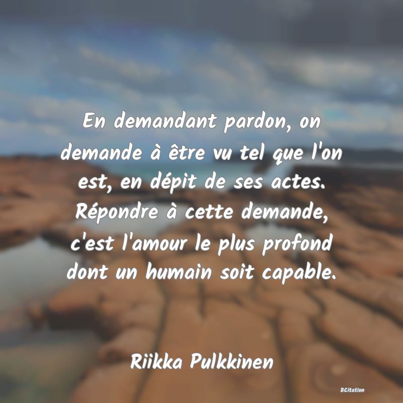 image de citation: En demandant pardon, on demande à être vu tel que l'on est, en dépit de ses actes. Répondre à cette demande, c'est l'amour le plus profond dont un humain soit capable.