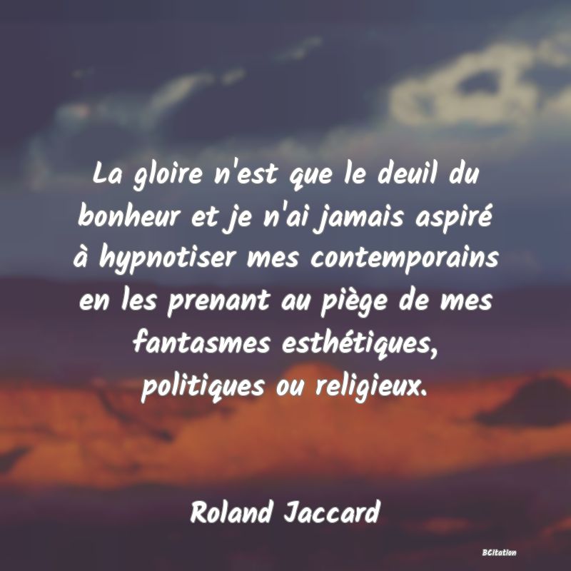 image de citation: La gloire n'est que le deuil du bonheur et je n'ai jamais aspiré à hypnotiser mes contemporains en les prenant au piège de mes fantasmes esthétiques, politiques ou religieux.