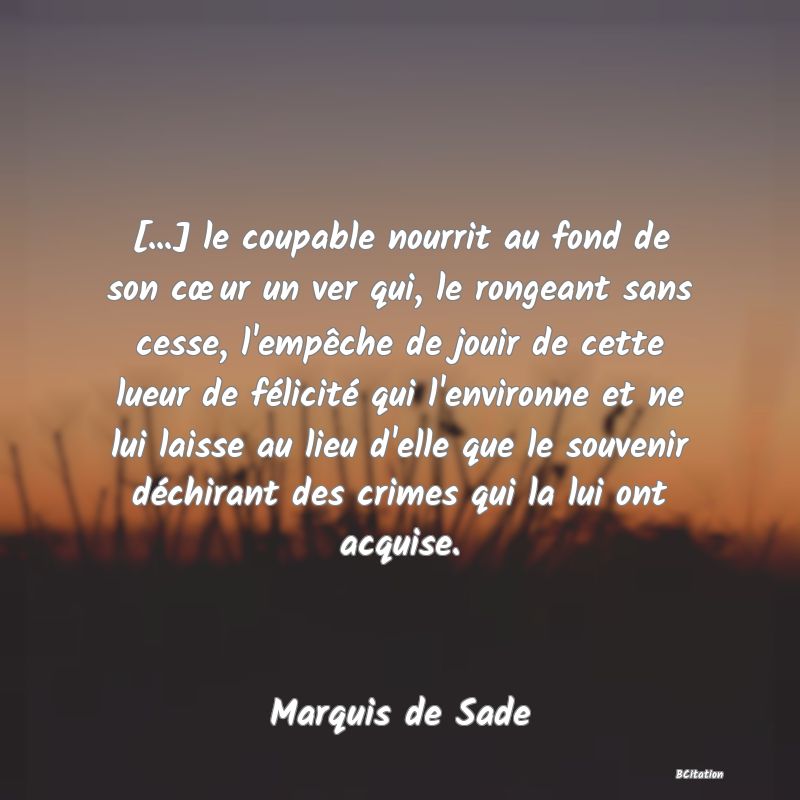 image de citation: [...] le coupable nourrit au fond de son cœur un ver qui, le rongeant sans cesse, l'empêche de jouir de cette lueur de félicité qui l'environne et ne lui laisse au lieu d'elle que le souvenir déchirant des crimes qui la lui ont acquise.