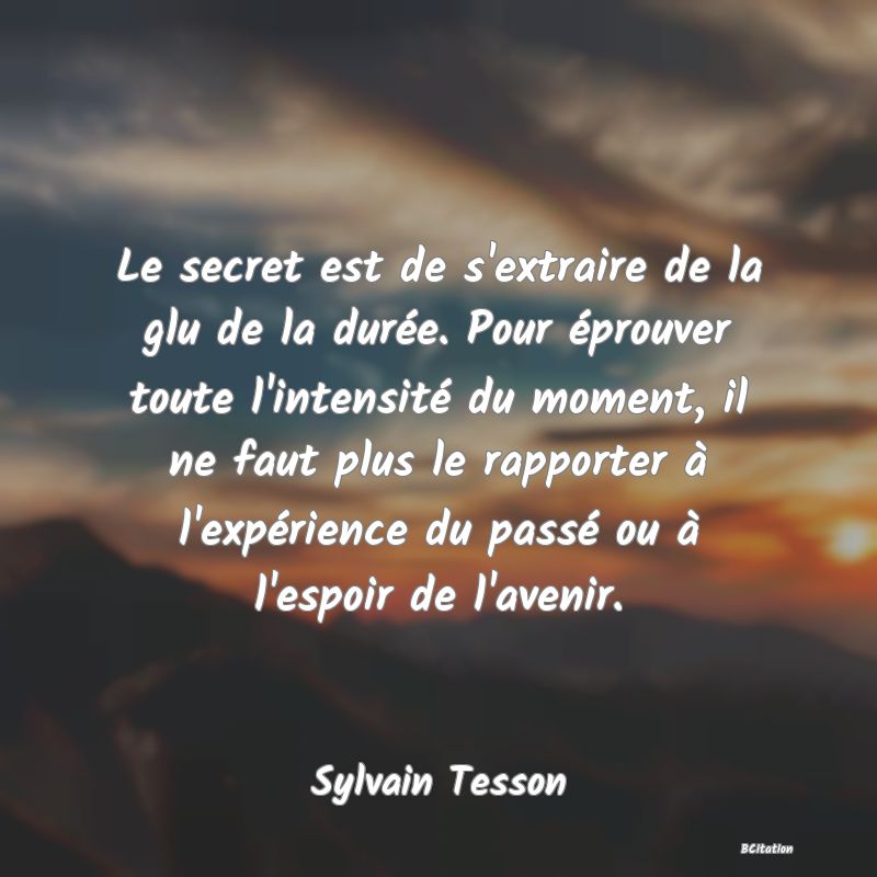 image de citation: Le secret est de s'extraire de la glu de la durée. Pour éprouver toute l'intensité du moment, il ne faut plus le rapporter à l'expérience du passé ou à l'espoir de l'avenir.