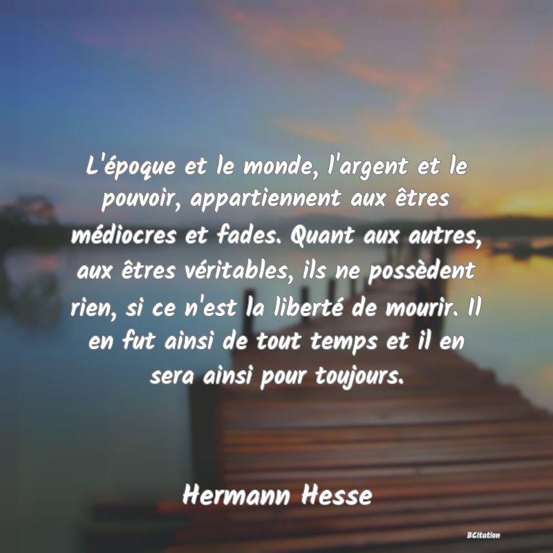 image de citation: L'époque et le monde, l'argent et le pouvoir, appartiennent aux êtres médiocres et fades. Quant aux autres, aux êtres véritables, ils ne possèdent rien, si ce n'est la liberté de mourir. Il en fut ainsi de tout temps et il en sera ainsi pour toujours.