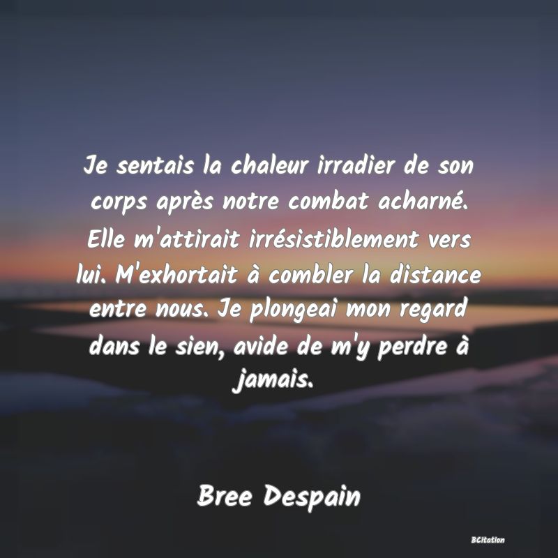 image de citation: Je sentais la chaleur irradier de son corps après notre combat acharné. Elle m'attirait irrésistiblement vers lui. M'exhortait à combler la distance entre nous. Je plongeai mon regard dans le sien, avide de m'y perdre à jamais.