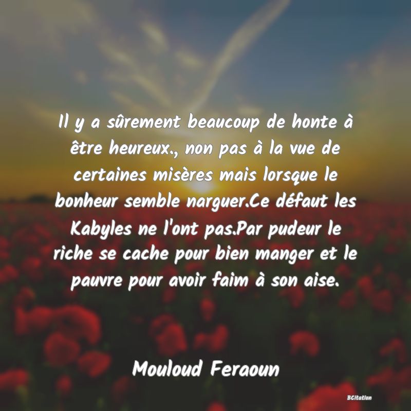 image de citation: Il y a sûrement beaucoup de honte à être heureux., non pas à la vue de certaines misères mais lorsque le bonheur semble narguer.Ce défaut les Kabyles ne l'ont pas.Par pudeur le riche se cache pour bien manger et le pauvre pour avoir faim à son aise.