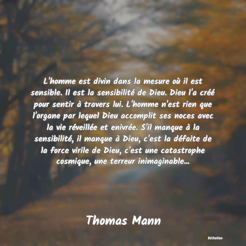 image de citation: L'homme est divin dans la mesure où il est sensible. Il est la sensibilité de Dieu. Dieu l'a créé pour sentir à travers lui. L'homme n'est rien que l'organe par lequel Dieu accomplit ses noces avec la vie réveillée et enivrée. S'il manque à la sensibilité, il manque à Dieu, c'est la défaite de la force virile de Dieu, c'est une catastrophe cosmique, une terreur inimaginable...