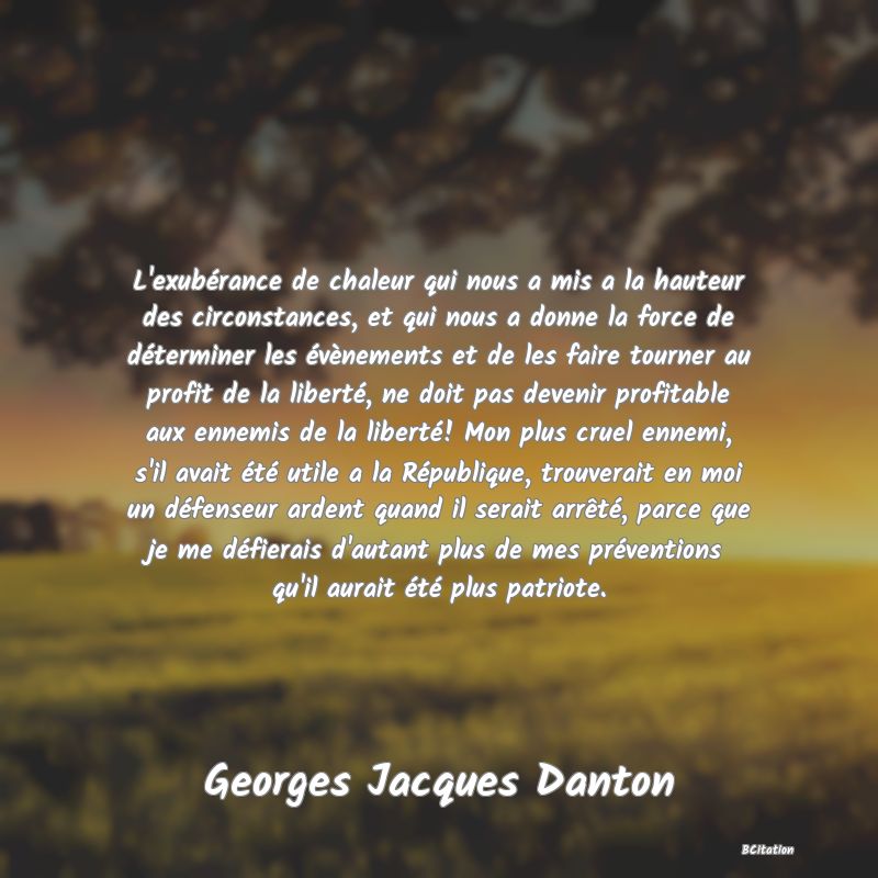 image de citation: L'exubérance de chaleur qui nous a mis a la hauteur des circonstances, et qui nous a donne la force de déterminer les évènements et de les faire tourner au profit de la liberté, ne doit pas devenir profitable aux ennemis de la liberté! Mon plus cruel ennemi, s'il avait été utile a la République, trouverait en moi un défenseur ardent quand il serait arrêté, parce que je me défierais d'autant plus de mes préventions qu'il aurait été plus patriote.