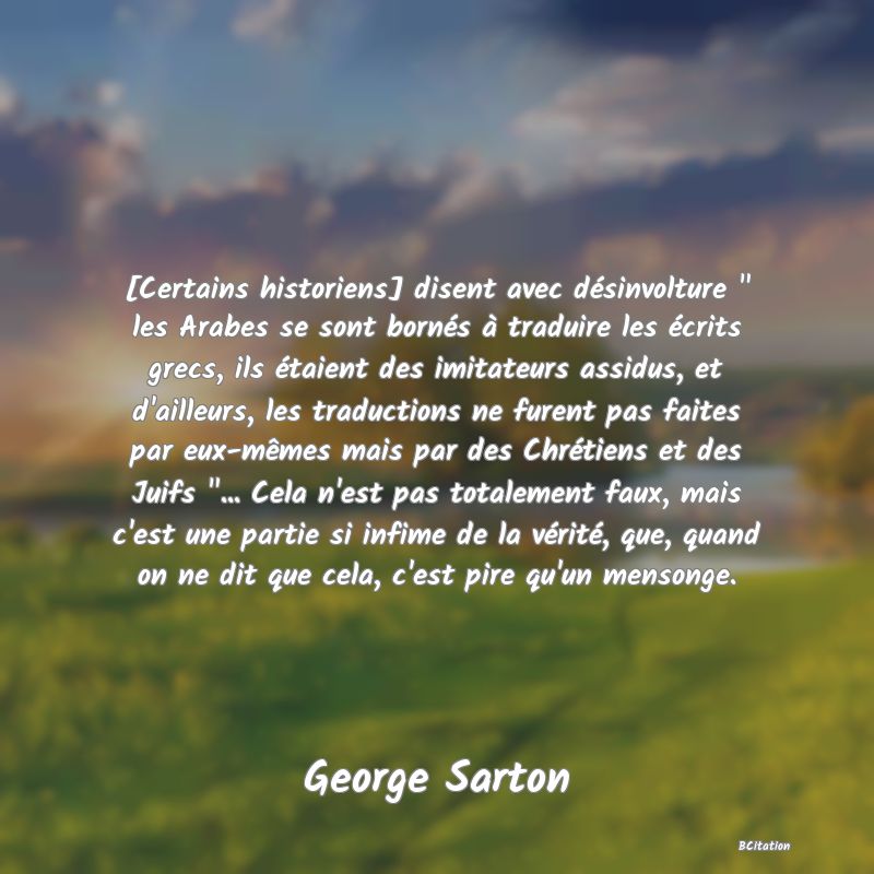 image de citation: [Certains historiens] disent avec désinvolture   les Arabes se sont bornés à traduire les écrits grecs, ils étaient des imitateurs assidus, et d'ailleurs, les traductions ne furent pas faites par eux-mêmes mais par des Chrétiens et des Juifs  ... Cela n'est pas totalement faux, mais c'est une partie si infime de la vérité, que, quand on ne dit que cela, c'est pire qu'un mensonge.