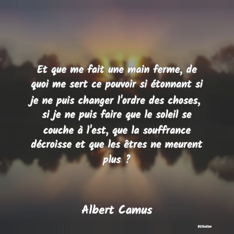 image de citation: Et que me fait une main ferme, de quoi me sert ce pouvoir si étonnant si je ne puis changer l'ordre des choses, si je ne puis faire que le soleil se couche à l'est, que la souffrance décroisse et que les êtres ne meurent plus ?