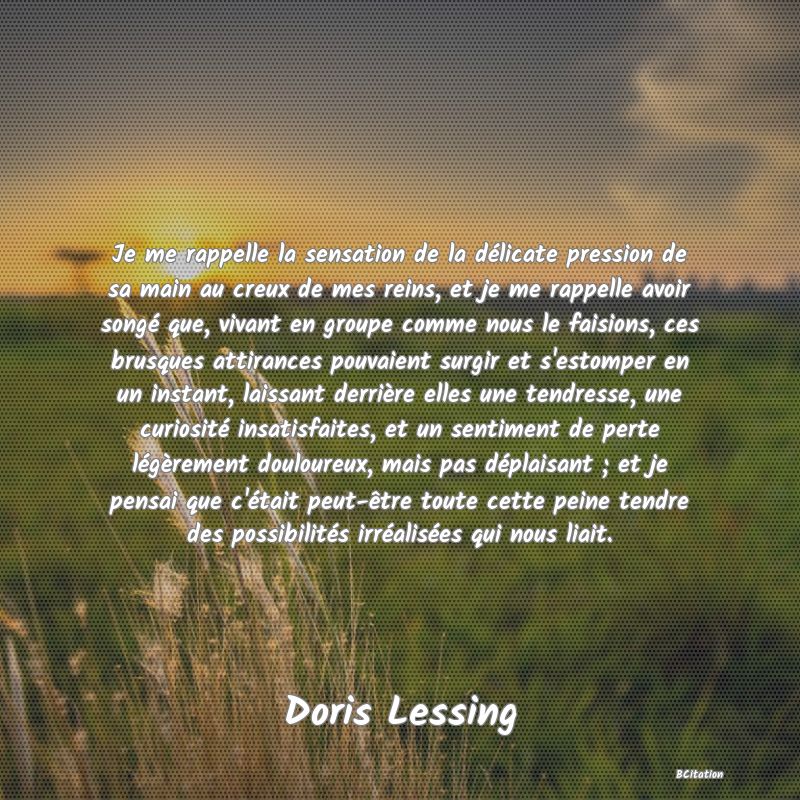 image de citation: Je me rappelle la sensation de la délicate pression de sa main au creux de mes reins, et je me rappelle avoir songé que, vivant en groupe comme nous le faisions, ces brusques attirances pouvaient surgir et s'estomper en un instant, laissant derrière elles une tendresse, une curiosité insatisfaites, et un sentiment de perte légèrement douloureux, mais pas déplaisant ; et je pensai que c'était peut-être toute cette peine tendre des possibilités irréalisées qui nous liait.