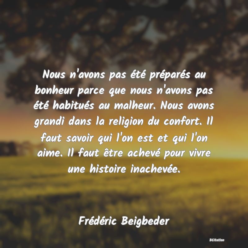 Belle Citation - Nous n'avons pas été préparés au bonheur parce que nous n'avons pas été habitués au malheur. Nous avons grandi dans la religion du confort. Il faut savoir qui l'on est et qui l'on aime. Il faut être achevé pour vivre une histoire inachevée. - Frédéric Beigbeder
