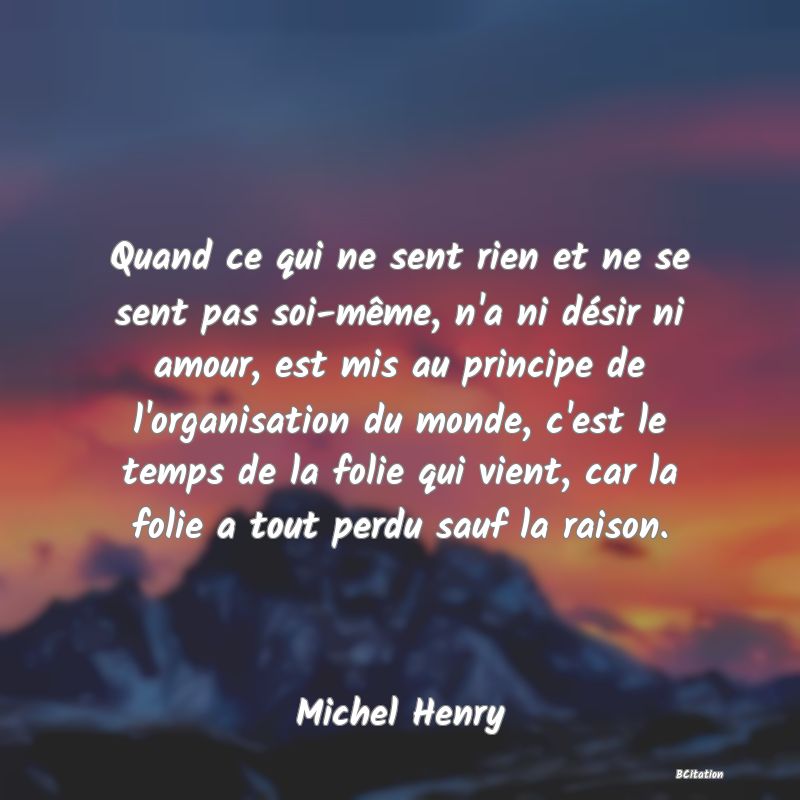 image de citation: Quand ce qui ne sent rien et ne se sent pas soi-même, n'a ni désir ni amour, est mis au principe de l'organisation du monde, c'est le temps de la folie qui vient, car la folie a tout perdu sauf la raison.