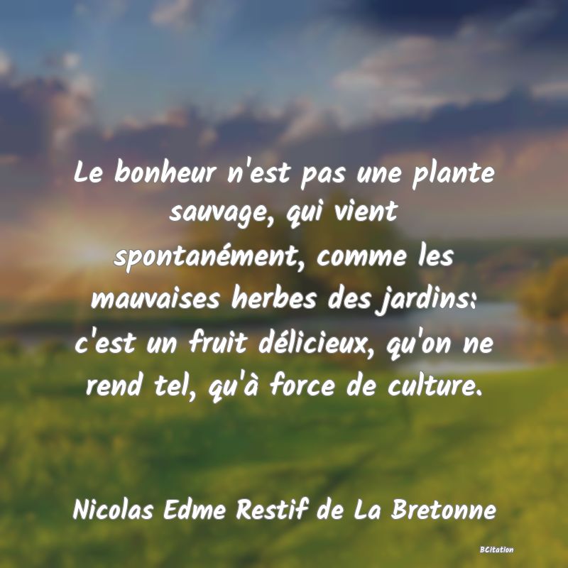 image de citation: Le bonheur n'est pas une plante sauvage, qui vient spontanément, comme les mauvaises herbes des jardins: c'est un fruit délicieux, qu'on ne rend tel, qu'à force de culture.