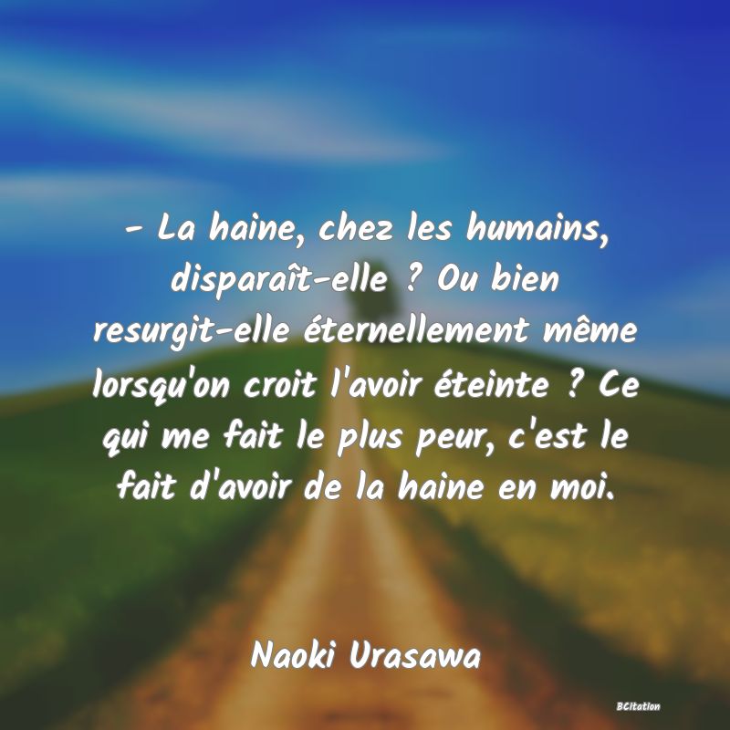 image de citation: - La haine, chez les humains, disparaît-elle ? Ou bien resurgit-elle éternellement même lorsqu'on croit l'avoir éteinte ? Ce qui me fait le plus peur, c'est le fait d'avoir de la haine en moi.