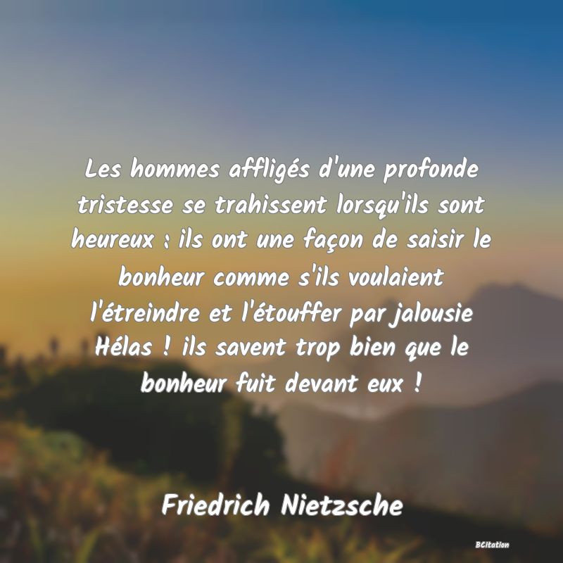 image de citation: Les hommes affligés d'une profonde tristesse se trahissent lorsqu'ils sont heureux : ils ont une façon de saisir le bonheur comme s'ils voulaient l'étreindre et l'étouffer par jalousie Hélas ! ils savent trop bien que le bonheur fuit devant eux !