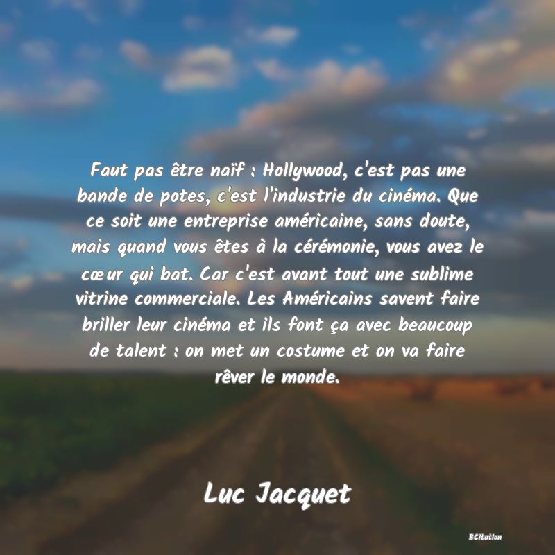 Belle Citation - Faut pas être naïf : Hollywood, c'est pas une bande de potes, c'est l'industrie du cinéma. Que ce soit une entreprise américaine, sans doute, mais quand vous êtes à la cérémonie, vous avez le cœur qui bat. Car c'est avant tout une sublime vitrine commerciale. Les Américains savent faire briller leur cinéma et ils font ça avec beaucoup de talent : on met un costume et on va faire rêver le monde. - Luc Jacquet