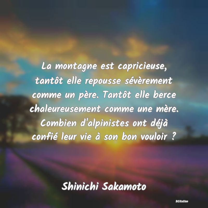 Belle Citation - La montagne est capricieuse, tantôt elle repousse sévèrement comme un père. Tantôt elle berce chaleureusement comme une mère. Combien d'alpinistes ont déjà confié leur vie à son bon vouloir ? - Shinichi Sakamoto