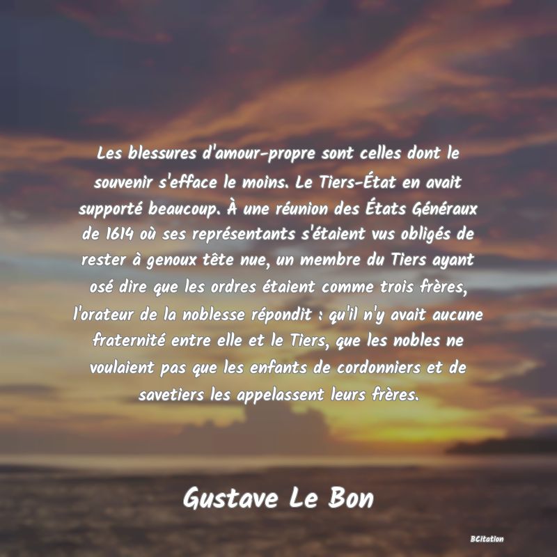 image de citation: Les blessures d'amour-propre sont celles dont le souvenir s'efface le moins. Le Tiers-État en avait supporté beaucoup. À une réunion des États Généraux de 1614 où ses représentants s'étaient vus obligés de rester à genoux tête nue, un membre du Tiers ayant osé dire que les ordres étaient comme trois frères, l'orateur de la noblesse répondit : qu'il n'y avait aucune fraternité entre elle et le Tiers, que les nobles ne voulaient pas que les enfants de cordonniers et de savetiers les appelassent leurs frères.