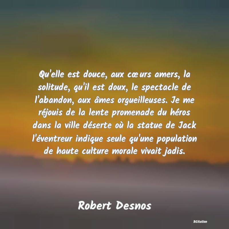 image de citation: Qu'elle est douce, aux cœurs amers, la solitude, qu'il est doux, le spectacle de l'abandon, aux âmes orgueilleuses. Je me réjouis de la lente promenade du héros dans la ville déserte où la statue de Jack l'éventreur indique seule qu'une population de haute culture morale vivait jadis.