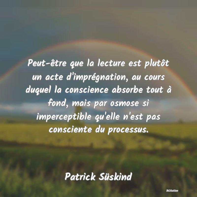 Belle Citation - Peut-être que la lecture est plutôt un acte d'imprégnation, au cours duquel la conscience absorbe tout à fond, mais par osmose si imperceptible qu'elle n'est pas consciente du processus. - Patrick Süskind