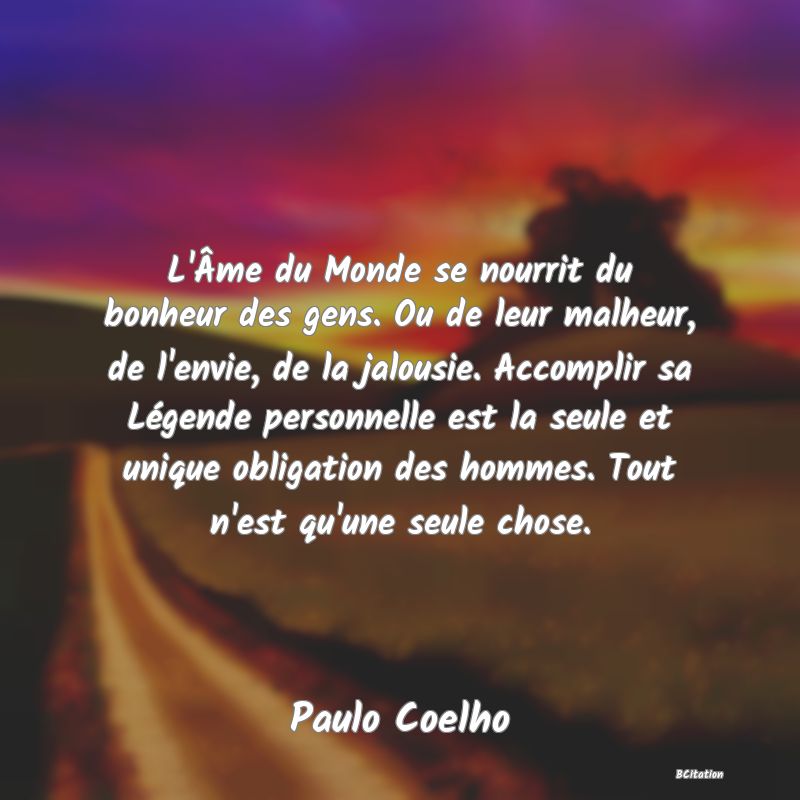 image de citation: L'Âme du Monde se nourrit du bonheur des gens. Ou de leur malheur, de l'envie, de la jalousie. Accomplir sa Légende personnelle est la seule et unique obligation des hommes. Tout n'est qu'une seule chose.