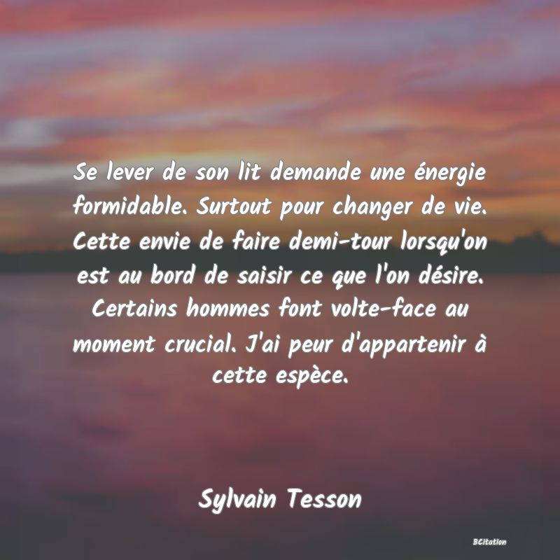 Belle Citation - Se lever de son lit demande une énergie formidable. Surtout pour changer de vie. Cette envie de faire demi-tour lorsqu'on est au bord de saisir ce que l'on désire. Certains hommes font volte-face au moment crucial. J'ai peur d'appartenir à cette espèce. - Sylvain Tesson