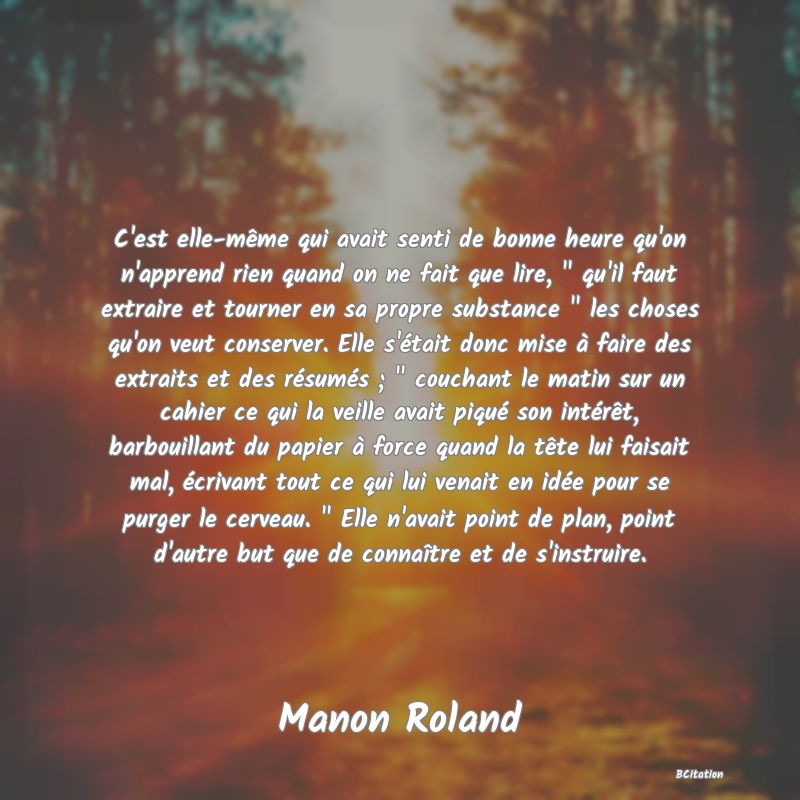 image de citation: C'est elle-même qui avait senti de bonne heure qu'on n'apprend rien quand on ne fait que lire,   qu'il faut extraire et tourner en sa propre substance   les choses qu'on veut conserver. Elle s'était donc mise à faire des extraits et des résumés ;   couchant le matin sur un cahier ce qui la veille avait piqué son intérêt, barbouillant du papier à force quand la tête lui faisait mal, écrivant tout ce qui lui venait en idée pour se purger le cerveau.   Elle n'avait point de plan, point d'autre but que de connaître et de s'instruire.