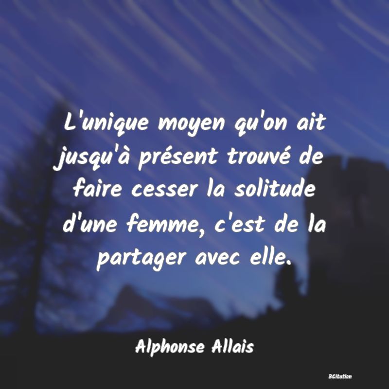 image de citation: L'unique moyen qu'on ait jusqu'à présent trouvé de faire cesser la solitude d'une femme, c'est de la partager avec elle.