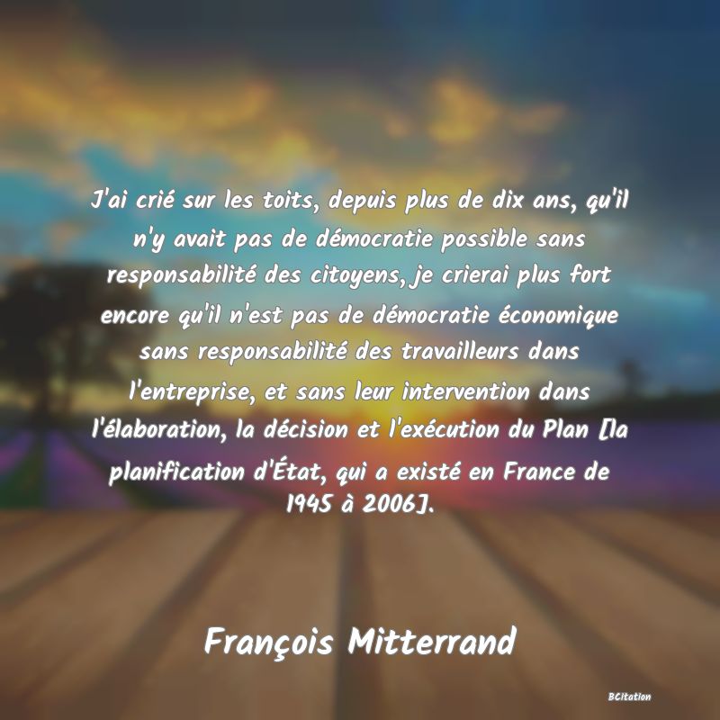 Belle Citation - J'ai crié sur les toits, depuis plus de dix ans, qu'il n'y avait pas de démocratie possible sans responsabilité des citoyens, je crierai plus fort encore qu'il n'est pas de démocratie économique sans responsabilité des travailleurs dans l'entreprise, et sans leur intervention dans l'élaboration, la décision et l'exécution du Plan [la planification d'État, qui a existé en France de 1945 à 2006]. - François Mitterrand