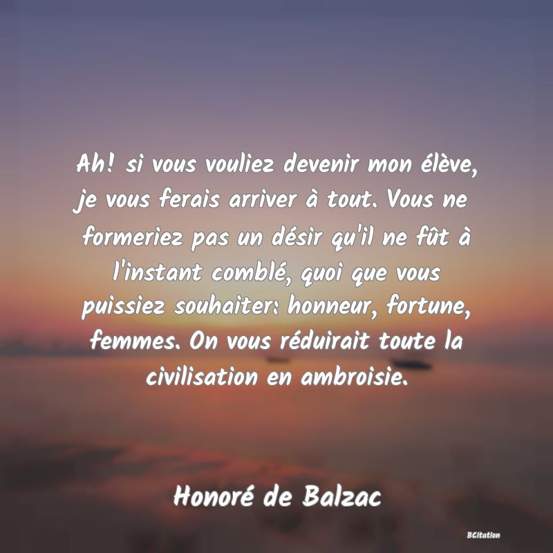 image de citation: Ah! si vous vouliez devenir mon élève, je vous ferais arriver à tout. Vous ne formeriez pas un désir qu'il ne fût à l'instant comblé, quoi que vous puissiez souhaiter: honneur, fortune, femmes. On vous réduirait toute la civilisation en ambroisie.