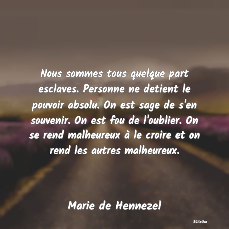 image de citation: Nous sommes tous quelque part esclaves. Personne ne detient le pouvoir absolu. On est sage de s'en souvenir. On est fou de l'oublier. On se rend malheureux à le croire et on rend les autres malheureux.