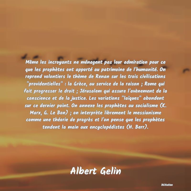 image de citation: Même les incroyants ne ménagent pas leur admiration pour ce que les prophètes ont apporté au patrimoine de l'humanité. On reprend volontiers le thème de Renan sur les trois civilisations  providentielles  : la Grèce, au service de la raison ; Rome qui fait progresser le droit ; Jérusalem qui assure l'avènement de la conscience et de la justice. Les variations  laïques  abondent sur ce dernier point. On annexe les prophètes au socialisme (K. Marx, G. Le Bon) ; on interprète librement le messianisme comme une théorie de progrès et l'on pense que les prophètes tendent la main aux encyclopédistes (H. Berr).