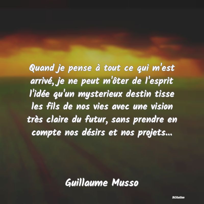 Belle Citation - Quand je pense à tout ce qui m'est arrivé, je ne peut m'ôter de l'esprit l'idée qu'un mysterieux destin tisse les fils de nos vies avec une vision très claire du futur, sans prendre en compte nos désirs et nos projets... - Guillaume Musso