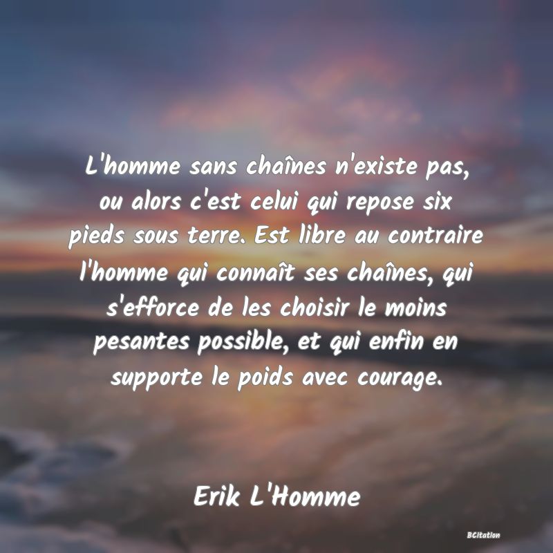 image de citation: L'homme sans chaînes n'existe pas, ou alors c'est celui qui repose six pieds sous terre. Est libre au contraire l'homme qui connaît ses chaînes, qui s'efforce de les choisir le moins pesantes possible, et qui enfin en supporte le poids avec courage.