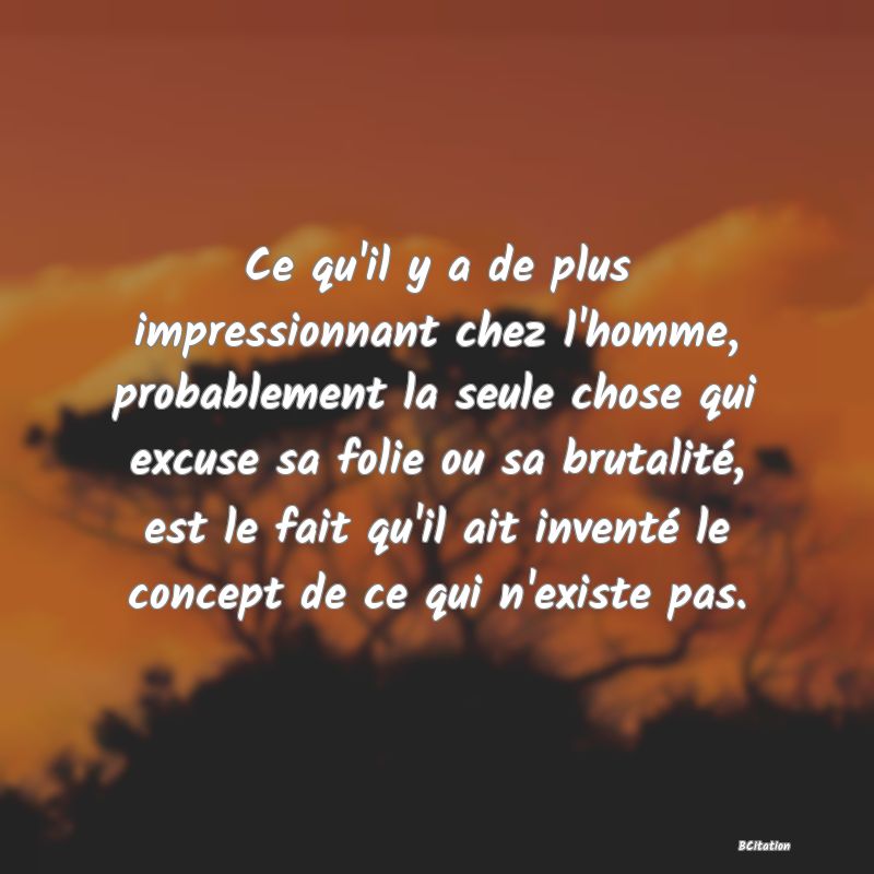 image de citation: Ce qu'il y a de plus impressionnant chez l'homme, probablement la seule chose qui excuse sa folie ou sa brutalité, est le fait qu'il ait inventé le concept de ce qui n'existe pas.