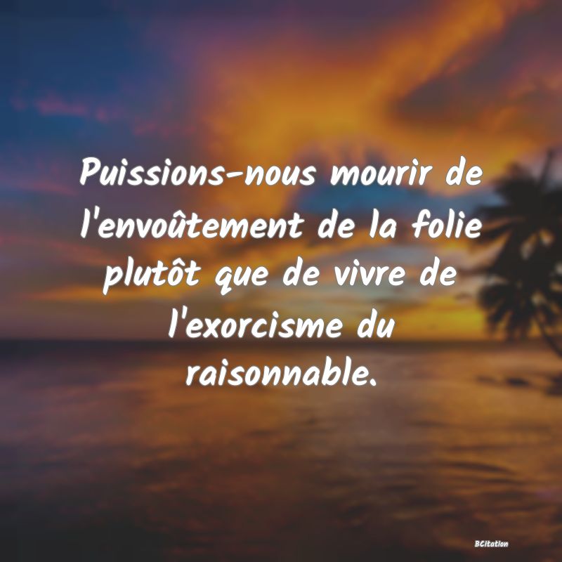 image de citation: Puissions-nous mourir de l'envoûtement de la folie plutôt que de vivre de l'exorcisme du raisonnable.