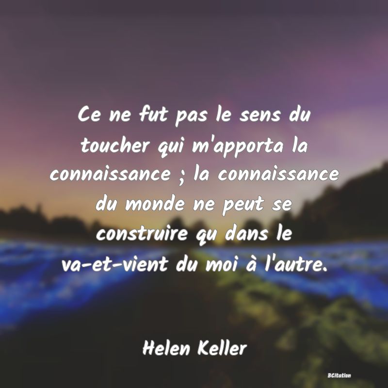 image de citation: Ce ne fut pas le sens du toucher qui m'apporta la connaissance ; la connaissance du monde ne peut se construire qu dans le va-et-vient du moi à l'autre.