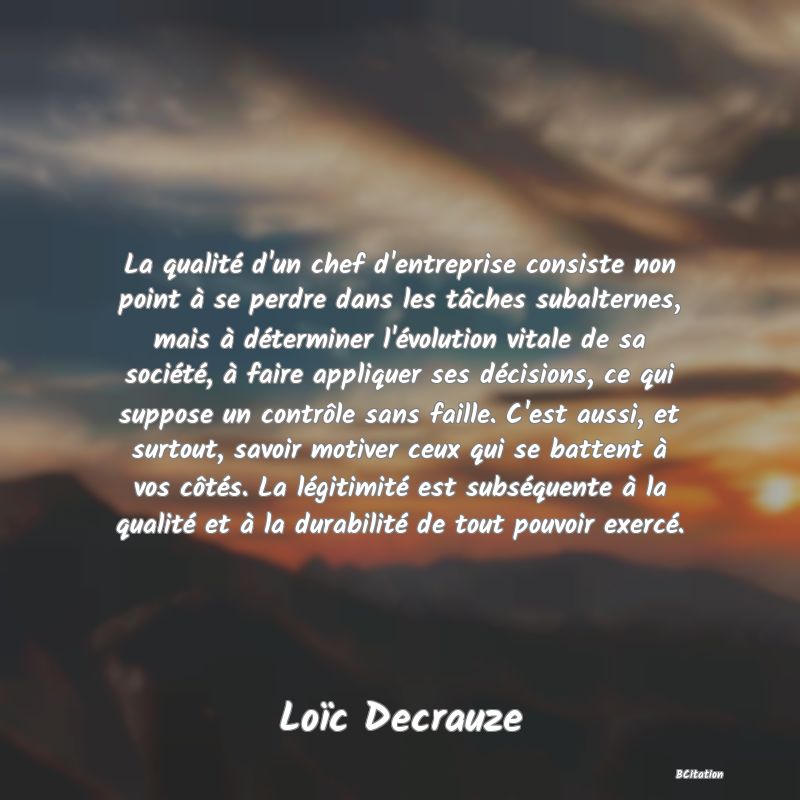 image de citation: La qualité d'un chef d'entreprise consiste non point à se perdre dans les tâches subalternes, mais à déterminer l'évolution vitale de sa société, à faire appliquer ses décisions, ce qui suppose un contrôle sans faille. C'est aussi, et surtout, savoir motiver ceux qui se battent à vos côtés. La légitimité est subséquente à la qualité et à la durabilité de tout pouvoir exercé.