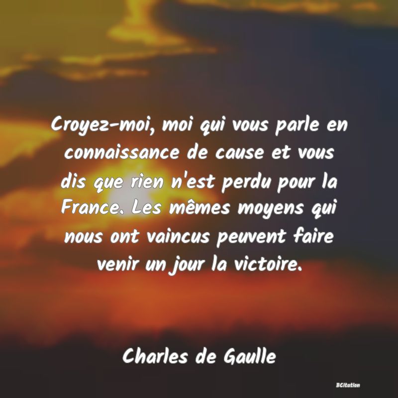 image de citation: Croyez-moi, moi qui vous parle en connaissance de cause et vous dis que rien n'est perdu pour la France. Les mêmes moyens qui nous ont vaincus peuvent faire venir un jour la victoire.