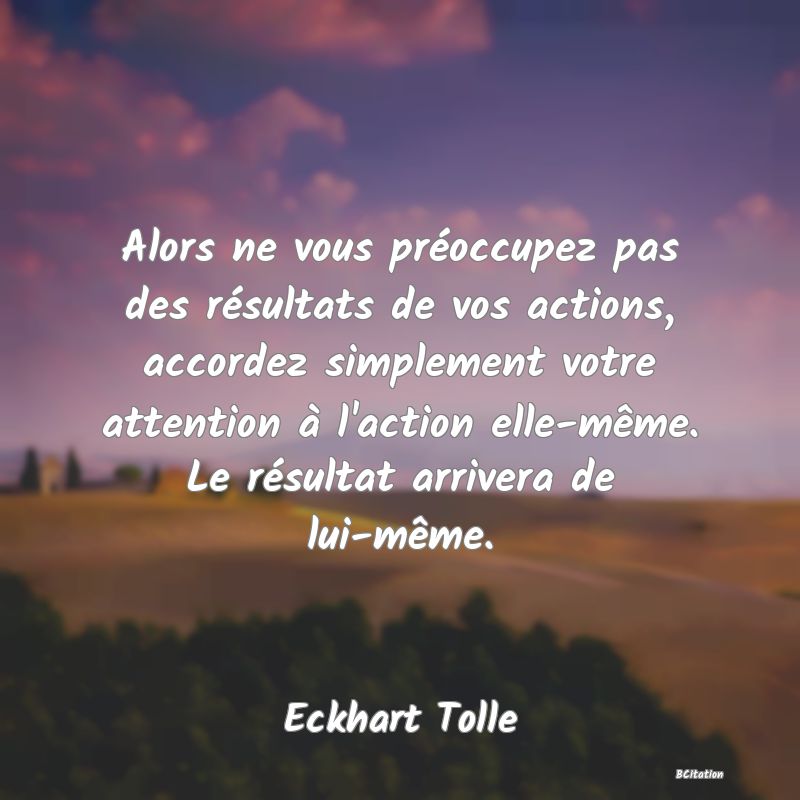 image de citation: Alors ne vous préoccupez pas des résultats de vos actions, accordez simplement votre attention à l'action elle-même. Le résultat arrivera de lui-même.